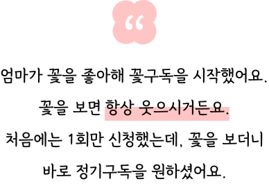 엄마가 꽃을 좋아해 꽃구독을 시작했어요. 꽃을 보면 항상 웃으시거든요. 처음에는 1회만 신청했는데, 꽃을 보더니 바로 정기구독을 원하셨어요.